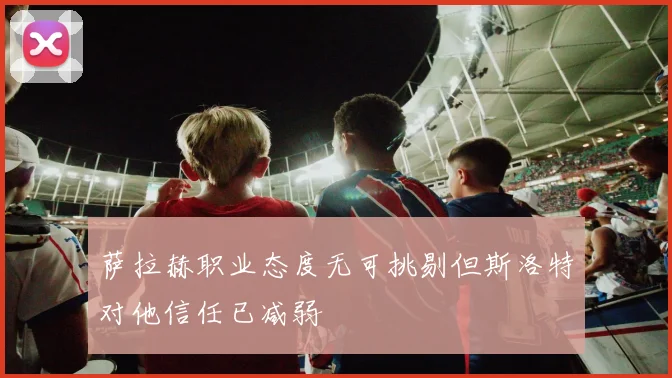 萨拉赫职业态度无可挑剔但斯洛特对他信任已减弱