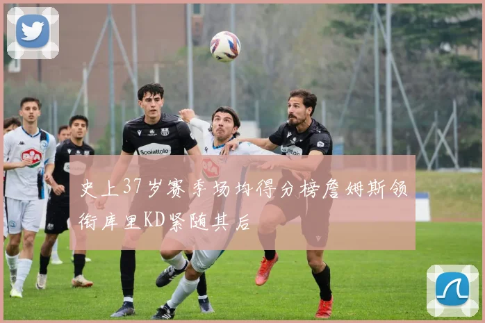 史上37岁赛季场均得分榜詹姆斯领衔库里KD紧随其后