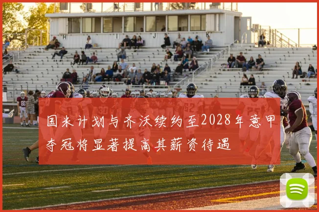 国米计划与齐沃续约至2028年意甲夺冠将显著提高其薪资待遇