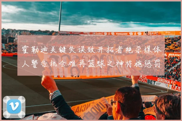 霍勒迪关键失误致开拓者绝杀媒体人警告机会难再篮球之神将施惩罚
