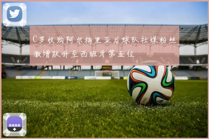 C罗收购阿尔梅里亚后球队社媒粉丝激增跃升至西班牙第五位
