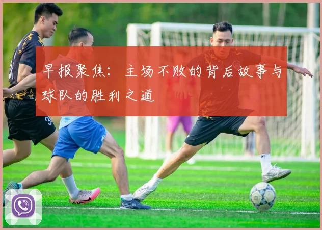 早报聚焦：主场不败的背后故事与球队的胜利之道