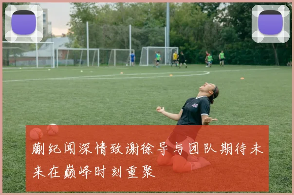 蒯纪闻深情致谢徐导与团队期待未来在巅峰时刻重聚