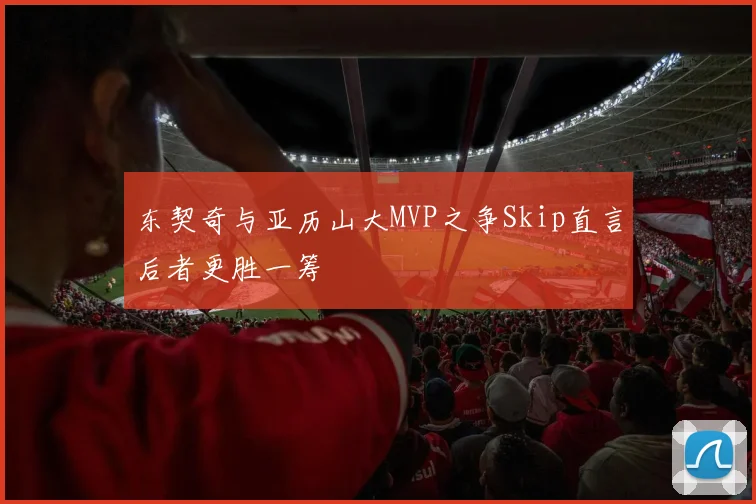 东契奇与亚历山大MVP之争Skip直言后者更胜一筹