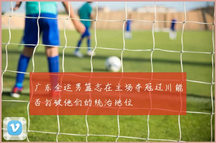 广东全运男篮志在主场夺冠辽川能否打破他们的统治地位
