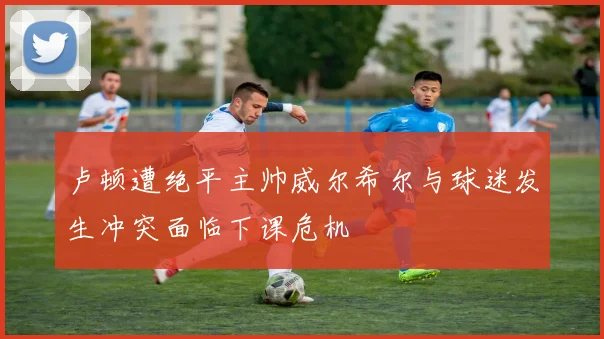 卢顿遭绝平主帅威尔希尔与球迷发生冲突面临下课危机