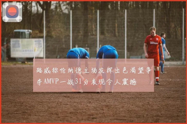 路威称伦纳德主场发挥出色渴望争夺AMVP一战31分表现令人震撼