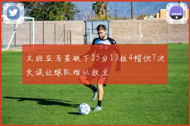 文班亚马虽砍下25分13板4帽但7次失误让球队难以救主