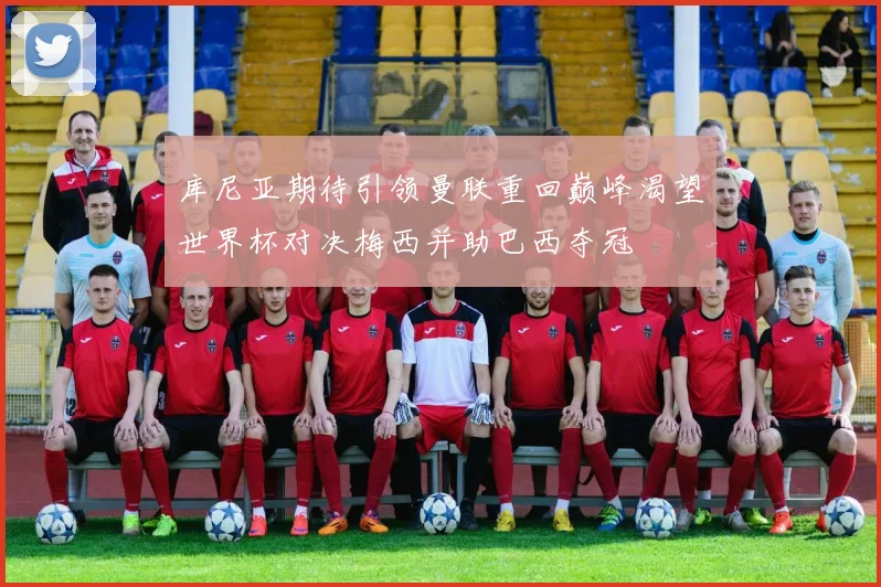 库尼亚期待引领曼联重回巅峰渴望世界杯对决梅西并助巴西夺冠