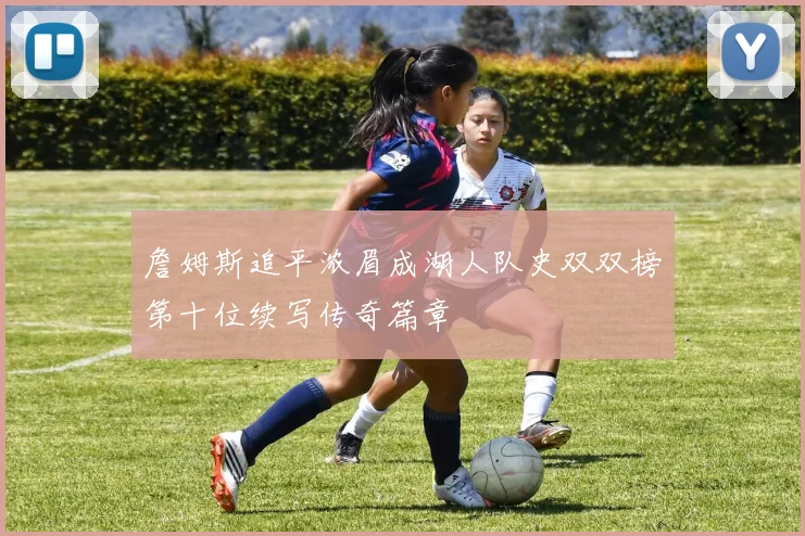 詹姆斯追平浓眉成湖人队史双双榜第十位续写传奇篇章