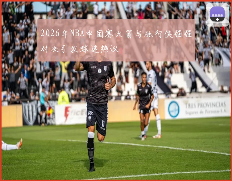 2026年NBA中国赛火箭与独行侠强强对决引发球迷热议