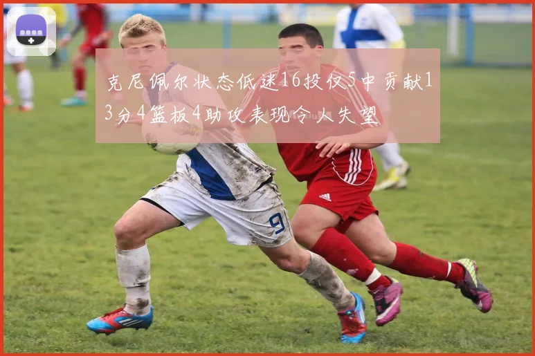 克尼佩尔状态低迷16投仅5中贡献13分4篮板4助攻表现令人失望